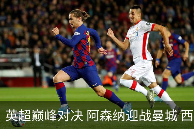 英超巅峰对决 阿森纳迎战曼城 西甲升班马与比利亚雷亚尔的较量